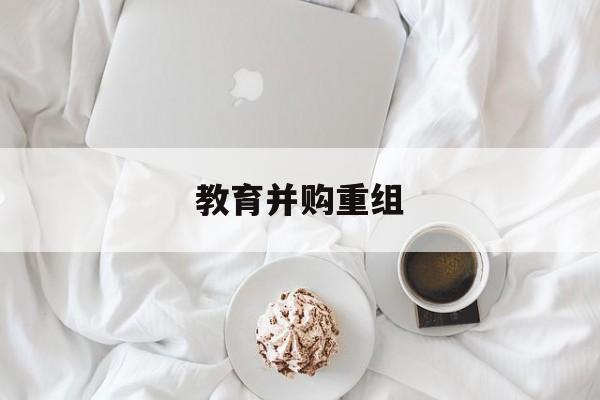 巴中市教育并购重组(近年并购重组经典案例)